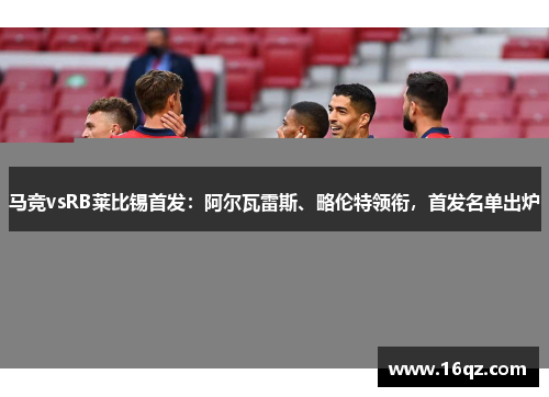 马竞vsRB莱比锡首发：阿尔瓦雷斯、略伦特领衔，首发名单出炉