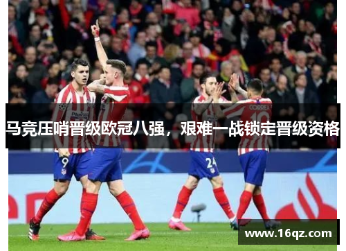 马竞压哨晋级欧冠八强，艰难一战锁定晋级资格